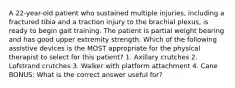 A 22-year-old patient who sustained multiple injuries, including a fractured tibia and a traction injury to the brachial plexus, is ready to begin gait training. The patient is partial weight bearing and has good upper extremity strength. Which of the following assistive devices is the MOST appropriate for the physical therapist to select for this patient? 1. Axillary crutches 2. Lofstrand crutches 3. Walker with platform attachment 4. Cane BONUS: What is the correct answer useful for?