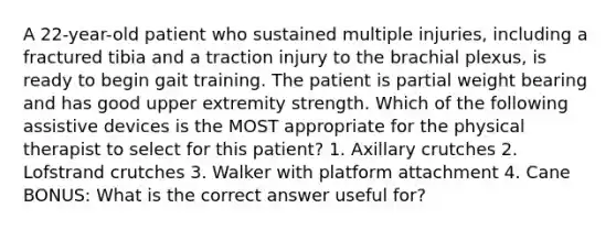 A 22-year-old patient who sustained multiple injuries, including a fractured tibia and a traction injury to the brachial plexus, is ready to begin gait training. The patient is partial weight bearing and has good upper extremity strength. Which of the following assistive devices is the MOST appropriate for the physical therapist to select for this patient? 1. Axillary crutches 2. Lofstrand crutches 3. Walker with platform attachment 4. Cane BONUS: What is the correct answer useful for?