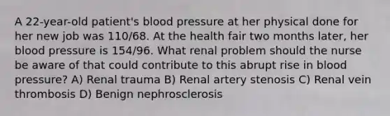 A 22-year-old patient's blood pressure at her physical done for her new job was 110/68. At the health fair two months later, her blood pressure is 154/96. What renal problem should the nurse be aware of that could contribute to this abrupt rise in blood pressure? A) Renal trauma B) Renal artery stenosis C) Renal vein thrombosis D) Benign nephrosclerosis