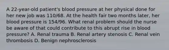 A 22-year-old patient's blood pressure at her physical done for her new job was 110/68. At the health fair two months later, her blood pressure is 154/96. What renal problem should the nurse be aware of that could contribute to this abrupt rise in blood pressure? A. Renal trauma B. Renal artery stenosis C. Renal vein thrombosis D. Benign nephrosclerosis