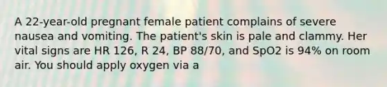 A​ 22-year-old pregnant female patient complains of severe nausea and vomiting. The​ patient's skin is pale and clammy. Her vital signs are HR​ 126, R​ 24, BP​ 88/70, and SpO2 is​ 94% on room air. You should apply oxygen via a