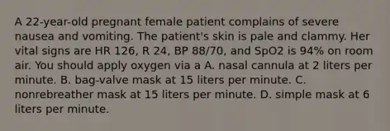 A​ 22-year-old pregnant female patient complains of severe nausea and vomiting. The​ patient's skin is pale and clammy. Her vital signs are HR​ 126, R​ 24, BP​ 88/70, and SpO2 is​ 94% on room air. You should apply oxygen via a A. nasal cannula at 2 liters per minute. B. ​bag-valve mask at 15 liters per minute. C. nonrebreather mask at 15 liters per minute. D. simple mask at 6 liters per minute.