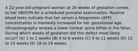 A 22-year-old pregnant woman at 20 weeks of gestation comes to her OB/GYN for a scheduled prenatal examination. Routine blood tests indicate that her serum a-fetoprotein (AFP) concentration is markedly increased for her gestational age. Ultrasonography reveals a lower lumbar spina bifida in the fetus. During which weeks of gestation did this defect most likely occur? (A) 1 to 2 weeks (B) 4 to 6 weeks (C) 9 to 11 weeks (D) 12 to 15 weeks (E) 16 to 19 weeks