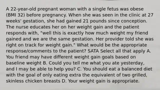 A 22-year-old pregnant woman with a single fetus was obese (BMI 32) before pregnancy. When she was seen in the clinic at 27 weeks' gestation, she had gained 21 pounds since conception. The nurse educates her on her weight gain and the patient responds with, "well this is exactly how much weight my friend gained and we are the same gestation. Her provider told she was right on track for weight gain." What would be the appropriate response/comments to the patient? SATA Select all that apply A. You friend may have different weight gain goals based on baseline weight B. Could you tell me what you ate yesterday, and I may be able to help you? C. You should eat a balanced diet with the goal of only eating extra the equivalent of two grilled, skinless chicken breasts D. Your weight gain is appropriate.