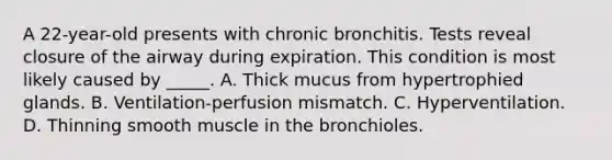 A 22-year-old presents with chronic bronchitis. Tests reveal closure of the airway during expiration. This condition is most likely caused by _____. A. Thick mucus from hypertrophied glands. B. Ventilation-perfusion mismatch. C. Hyperventilation. D. Thinning smooth muscle in the bronchioles.