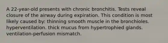 A 22-year-old presents with chronic bronchitis. Tests reveal closure of the airway during expiration. This condition is most likely caused by: thinning smooth muscle in the bronchioles. hyperventilation. thick mucus from hypertrophied glands. ventilation-perfusion mismatch.