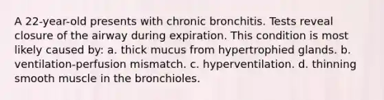 A 22-year-old presents with chronic bronchitis. Tests reveal closure of the airway during expiration. This condition is most likely caused by: a. thick mucus from hypertrophied glands. b. ventilation-perfusion mismatch. c. hyperventilation. d. thinning smooth muscle in the bronchioles.