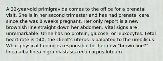 A 22-year-old primigravida comes to the office for a prenatal visit. She is in her second trimester and has had <a href='https://www.questionai.com/knowledge/k4ilvqalFS-prenatal-care' class='anchor-knowledge'>prenatal care</a> since she was 8 weeks pregnant. Her only report is a new brownish line straight down her abdomen. Vital signs are unremarkable. Urine has no protein, glucose, or leukocytes. Fetal heart rate is 140; the client's uterus is palpated to the umbilicus. What physical finding is responsible for her new "brown line?" linea alba linea nigra diastasis recti corpus luteum