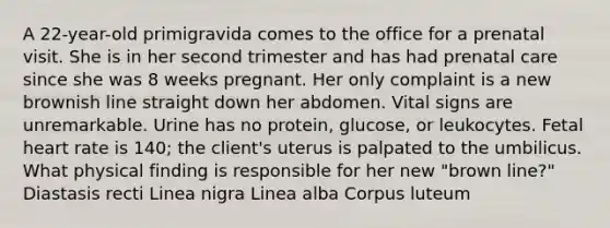 A 22-year-old primigravida comes to the office for a prenatal visit. She is in her second trimester and has had prenatal care since she was 8 weeks pregnant. Her only complaint is a new brownish line straight down her abdomen. Vital signs are unremarkable. Urine has no protein, glucose, or leukocytes. Fetal heart rate is 140; the client's uterus is palpated to the umbilicus. What physical finding is responsible for her new "brown line?" Diastasis recti Linea nigra Linea alba Corpus luteum