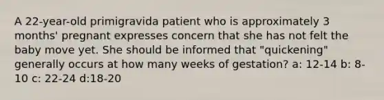 A 22-year-old primigravida patient who is approximately 3 months' pregnant expresses concern that she has not felt the baby move yet. She should be informed that "quickening" generally occurs at how many weeks of gestation? a: 12-14 b: 8-10 c: 22-24 d:18-20