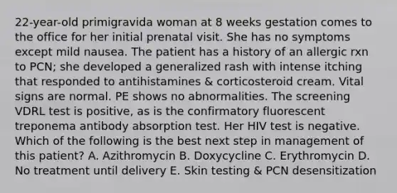 22-year-old primigravida woman at 8 weeks gestation comes to the office for her initial prenatal visit. She has no symptoms except mild nausea. The patient has a history of an allergic rxn to PCN; she developed a generalized rash with intense itching that responded to antihistamines & corticosteroid cream. Vital signs are normal. PE shows no abnormalities. The screening VDRL test is positive, as is the confirmatory fluorescent treponema antibody absorption test. Her HIV test is negative. Which of the following is the best next step in management of this patient? A. Azithromycin B. Doxycycline C. Erythromycin D. No treatment until delivery E. Skin testing & PCN desensitization