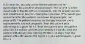 A 22-year-old, sexually active female presents to her gynecologist for a routine physical exam. The patient is in her usual state of health with no complaints, but the urinary nucleic acid amplification test for chlamydia is positive. What would you recommend for this patient (no known drug allergies, not pregnant)? The patient requires no therapy because she is asymptomatic and not pregnant. Treat the patient with azithromycin 1 gram PO x 1 Treat the patient with benzathine penicillin 2.4 million units IM once weekly x 3 weeks Treat the patient with doxycycline 100 mg PO BID x 14 days Treat the patient with ceftriaxone 250 mg IM x 1 plus azithromycin 1 gram PO x 1