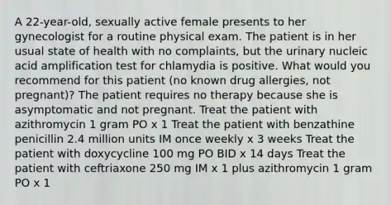 A 22-year-old, sexually active female presents to her gynecologist for a routine physical exam. The patient is in her usual state of health with no complaints, but the urinary nucleic acid amplification test for chlamydia is positive. What would you recommend for this patient (no known drug allergies, not pregnant)? The patient requires no therapy because she is asymptomatic and not pregnant. Treat the patient with azithromycin 1 gram PO x 1 Treat the patient with benzathine penicillin 2.4 million units IM once weekly x 3 weeks Treat the patient with doxycycline 100 mg PO BID x 14 days Treat the patient with ceftriaxone 250 mg IM x 1 plus azithromycin 1 gram PO x 1