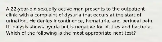 A 22-year-old sexually active man presents to the outpatient clinic with a complaint of dysuria that occurs at the start of urination. He denies incontinence, hematuria, and perineal pain. Urinalysis shows pyuria but is negative for nitrites and bacteria. Which of the following is the most appropriate next test?