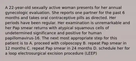 A 22-year-old sexually active woman presents for her annual gynecologic evaluation. She reports one partner for the past 6 months and takes oral contraceptive pills as directed. Her periods have been regular. Her examination is unremarkable and her Pap smear returns with atypical squamous cells of undetermined significance and positive for human papillomavirus-16. The next most appropriate step for this patient is to A. proceed with colposcopy B. repeat Pap smear in 12 months C. repeat Pap smear in 24 months D. schedule her for a loop electrosurgical excision procedure (LEEP)