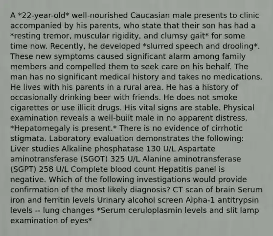 A *22-year-old* well-nourished Caucasian male presents to clinic accompanied by his parents, who state that their son has had a *resting tremor, muscular rigidity, and clumsy gait* for some time now. Recently, he developed *slurred speech and drooling*. These new symptoms caused significant alarm among family members and compelled them to seek care on his behalf. The man has no significant medical history and takes no medications. He lives with his parents in a rural area. He has a history of occasionally drinking beer with friends. He does not smoke cigarettes or use illicit drugs. His vital signs are stable. Physical examination reveals a well-built male in no apparent distress. *Hepatomegaly is present.* There is no evidence of cirrhotic stigmata. Laboratory evaluation demonstrates the following: Liver studies Alkaline phosphatase 130 U/L Aspartate aminotransferase (SGOT) 325 U/L Alanine aminotransferase (SGPT) 258 U/L Complete blood count Hepatitis panel is negative. Which of the following investigations would provide confirmation of the most likely diagnosis? CT scan of brain Serum iron and ferritin levels Urinary alcohol screen Alpha-1 antitrypsin levels -- lung changes *Serum ceruloplasmin levels and slit lamp examination of eyes*