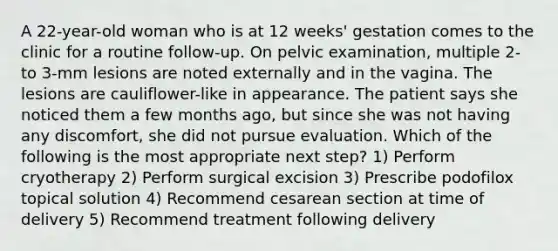 A 22-year-old woman who is at 12 weeks' gestation comes to the clinic for a routine follow-up. On pelvic examination, multiple 2- to 3-mm lesions are noted externally and in the vagina. The lesions are cauliflower-like in appearance. The patient says she noticed them a few months ago, but since she was not having any discomfort, she did not pursue evaluation. Which of the following is the most appropriate next step? 1) Perform cryotherapy 2) Perform surgical excision 3) Prescribe podofilox topical solution 4) Recommend cesarean section at time of delivery 5) Recommend treatment following delivery