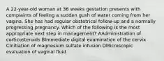 A 22-year-old woman at 36 weeks gestation presents with complaints of feeling a sudden gush of water coming from her vagina. She has had regular obstetrical follow-up and a normally progressing pregnancy. Which of the following is the most appropriate next step in management? AAdministration of corticosteroids BImmediate digital examination of the cervix CInitiation of magnesium sulfate infusion DMicroscopic evaluation of vaginal fluid