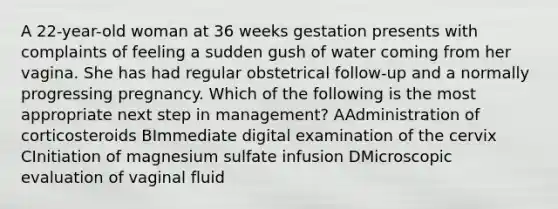 A 22-year-old woman at 36 weeks gestation presents with complaints of feeling a sudden gush of water coming from her vagina. She has had regular obstetrical follow-up and a normally progressing pregnancy. Which of the following is the most appropriate next step in management? AAdministration of corticosteroids BImmediate digital examination of the cervix CInitiation of magnesium sulfate infusion DMicroscopic evaluation of vaginal fluid