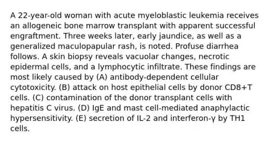 A 22-year-old woman with acute myeloblastic leukemia receives an allogeneic bone marrow transplant with apparent successful engraftment. Three weeks later, early jaundice, as well as a generalized maculopapular rash, is noted. Profuse diarrhea follows. A skin biopsy reveals vacuolar changes, necrotic epidermal cells, and a lymphocytic infiltrate. These findings are most likely caused by (A) antibody-dependent cellular cytotoxicity. (B) attack on host epithelial cells by donor CD8+T cells. (C) contamination of the donor transplant cells with hepatitis C virus. (D) IgE and mast cell-mediated anaphylactic hypersensitivity. (E) secretion of IL-2 and interferon-γ by TH1 cells.