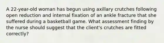 A 22-year-old woman has begun using axillary crutches following open reduction and internal fixation of an ankle fracture that she suffered during a basketball game. What assessment finding by the nurse should suggest that the client's crutches are fitted correctly?