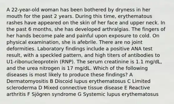 A 22-year-old woman has been bothered by dryness in her mouth for the past 2 years. During this time, erythematous rashes have appeared on the skin of her face and upper neck. In the past 6 months, she has developed arthralgias. The fingers of her hands become pale and painful upon exposure to cold. On physical examination, she is afebrile. There are no joint deformities. Laboratory findings include a positive ANA test result, with a speckled pattern, and high titers of antibodies to U1-ribonucleoprotein (RNP). The serum creatinine is 1.1 mg/dL, and the urea nitrogen is 17 mg/dL. Which of the following diseases is most likely to produce these findings? A Dermatomyositis B Discoid lupus erythematosus C Limited scleroderma D Mixed connective tissue disease E Reactive arthritis F Sjögren syndrome G Systemic lupus erythematosus