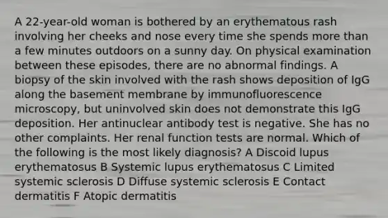 A 22-year-old woman is bothered by an erythematous rash involving her cheeks and nose every time she spends more than a few minutes outdoors on a sunny day. On physical examination between these episodes, there are no abnormal findings. A biopsy of the skin involved with the rash shows deposition of IgG along the basement membrane by immunofluorescence microscopy, but uninvolved skin does not demonstrate this IgG deposition. Her antinuclear antibody test is negative. She has no other complaints. Her renal function tests are normal. Which of the following is the most likely diagnosis? A Discoid lupus erythematosus B Systemic lupus erythematosus C Limited systemic sclerosis D Diffuse systemic sclerosis E Contact dermatitis F Atopic dermatitis