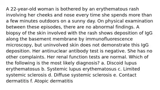 A 22-year-old woman is bothered by an erythematous rash involving her cheeks and nose every time she spends more than a few minutes outdoors on a sunny day. On physical examination between these episodes, there are no abnormal findings. A biopsy of the skin involved with the rash shows deposition of IgG along the basement membrane by immunofluorescence microscopy, but uninvolved skin does not demonstrate this IgG deposition. Her antinuclear antibody test is negative. She has no other complaints. Her renal function tests are normal. Which of the following is the most likely diagnosis? a. Discoid lupus erythematosus b. Systemic lupus erythematosus c. Limited systemic sclerosis d. Diffuse systemic sclerosis e. Contact dermatitis f. Atopic dermatitis