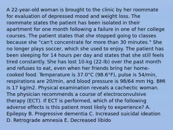 A 22-year-old woman is brought to the clinic by her roommate for evaluation of depressed mood and weight loss. The roommate states the patient has been isolated in their apartment for one month following a failure in one of her college courses. The patient states that she stopped going to classes because she "can't concentrate for more than 30 minutes." She no longer plays soccer, which she used to enjoy. The patient has been sleeping for 14 hours per day and states that she still feels tired constantly. She has lost 10-kg (22-lb) over the past month and refuses to eat, even when her friends bring her home-cooked food. Temperature is 37.0°C (98.6°F), pulse is 54/min, respirations are 20/min, and blood pressure is 98/64 mm Hg. BMI is 17 kg/m2. Physical examination reveals a cachectic woman. The physician recommends a course of electroconvulsive therapy (ECT). If ECT is performed, which of the following adverse effects is this patient most likely to experience? A. Epilepsy B. Progressive dementia C. Increased suicidal ideation D. Retrograde amnesia E. Decreased libido