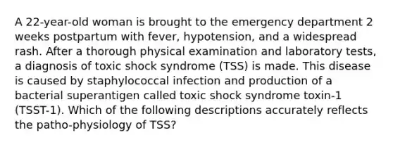 A 22-year-old woman is brought to the emergency department 2 weeks postpartum with fever, hypotension, and a widespread rash. After a thorough physical examination and laboratory tests, a diagnosis of toxic shock syndrome (TSS) is made. This disease is caused by staphylococcal infection and production of a bacterial superantigen called toxic shock syndrome toxin-1 (TSST-1). Which of the following descriptions accurately reflects the patho-physiology of TSS?