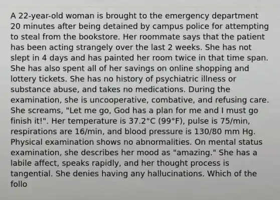 A 22-year-old woman is brought to the emergency department 20 minutes after being detained by campus police for attempting to steal from the bookstore. Her roommate says that the patient has been acting strangely over the last 2 weeks. She has not slept in 4 days and has painted her room twice in that time span. She has also spent all of her savings on online shopping and lottery tickets. She has no history of psychiatric illness or substance abuse, and takes no medications. During the examination, she is uncooperative, combative, and refusing care. She screams, "Let me go, God has a plan for me and I must go finish it!". Her temperature is 37.2°C (99°F), pulse is 75/min, respirations are 16/min, and blood pressure is 130/80 mm Hg. Physical examination shows no abnormalities. On mental status examination, she describes her mood as "amazing." She has a labile affect, speaks rapidly, and her thought process is tangential. She denies having any hallucinations. Which of the follo