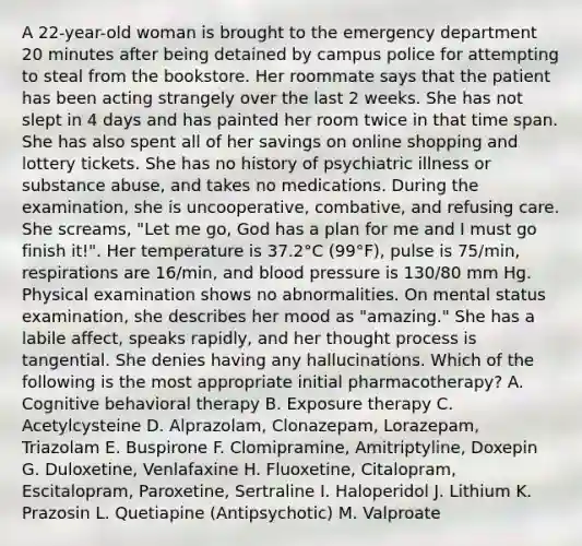 A 22-year-old woman is brought to the emergency department 20 minutes after being detained by campus police for attempting to steal from the bookstore. Her roommate says that the patient has been acting strangely over the last 2 weeks. She has not slept in 4 days and has painted her room twice in that time span. She has also spent all of her savings on online shopping and lottery tickets. She has no history of psychiatric illness or substance abuse, and takes no medications. During the examination, she is uncooperative, combative, and refusing care. She screams, "Let me go, God has a plan for me and I must go finish it!". Her temperature is 37.2°C (99°F), pulse is 75/min, respirations are 16/min, and blood pressure is 130/80 mm Hg. Physical examination shows no abnormalities. On mental status examination, she describes her mood as "amazing." She has a labile affect, speaks rapidly, and her thought process is tangential. She denies having any hallucinations. Which of the following is the most appropriate initial pharmacotherapy? A. Cognitive behavioral therapy B. Exposure therapy C. Acetylcysteine D. Alprazolam, Clonazepam, Lorazepam, Triazolam E. Buspirone F. Clomipramine, Amitriptyline, Doxepin G. Duloxetine, Venlafaxine H. Fluoxetine, Citalopram, Escitalopram, Paroxetine, Sertraline I. Haloperidol J. Lithium K. Prazosin L. Quetiapine (Antipsychotic) M. Valproate