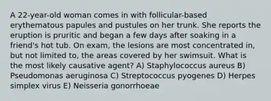 A 22-year-old woman comes in with follicular-based erythematous papules and pustules on her trunk. She reports the eruption is pruritic and began a few days after soaking in a friend's hot tub. On exam, the lesions are most concentrated in, but not limited to, the areas covered by her swimsuit. What is the most likely causative agent? A) Staphylococcus aureus B) Pseudomonas aeruginosa C) Streptococcus pyogenes D) Herpes simplex virus E) Neisseria gonorrhoeae