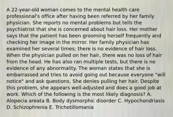 A 22-year-old woman comes to the mental health care professional's office after having been referred by her family physician. She reports no mental problems but tells the psychiatrist that she is concerned about hair loss. Her mother says that the patient has been grooming herself frequently and checking her image in the mirror. Her family physician has examined her several times; there is no evidence of hair loss. When the physician pulled on her hair, there was no loss of hair from the head. He has also ran multiple tests, but there is no evidence of any abnormality. The woman states that she is embarrassed and tries to avoid going out because everyone "will notice" and ask questions. She denies pulling her hair. Despite this problem, she appears well-adjusted and does a good job at work. Which of the following is the most likely diagnosis? A. Alopecia areata B. Body dysmorphic disorder C. Hypochondriasis D. Schizophrenia E. Trichotillomania