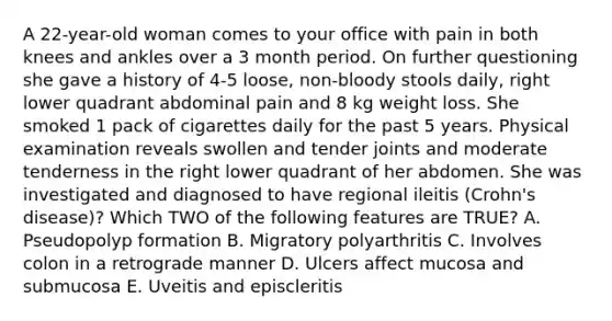 A 22-year-old woman comes to your office with pain in both knees and ankles over a 3 month period. On further questioning she gave a history of 4-5 loose, non-bloody stools daily, right lower quadrant abdominal pain and 8 kg weight loss. She smoked 1 pack of cigarettes daily for the past 5 years. Physical examination reveals swollen and tender joints and moderate tenderness in the right lower quadrant of her abdomen. She was investigated and diagnosed to have regional ileitis (Crohn's disease)? Which TWO of the following features are TRUE? A. Pseudopolyp formation B. Migratory polyarthritis C. Involves colon in a retrograde manner D. Ulcers affect mucosa and submucosa E. Uveitis and episcleritis