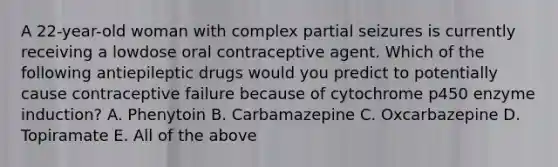 A 22-year-old woman with complex partial seizures is currently receiving a lowdose oral contraceptive agent. Which of the following antiepileptic drugs would you predict to potentially cause contraceptive failure because of cytochrome p450 enzyme induction? A. Phenytoin B. Carbamazepine C. Oxcarbazepine D. Topiramate E. All of the above