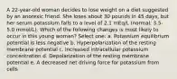 A 22-year-old woman decides to lose weight on a diet suggested by an anorexic friend. She loses about 30 pounds in 45 days, but her serum potassium falls to a level of 2.1 mEq/L (normal: 3.5-5.0 mmol/L). Which of the following changes is most likely to occur in this young woman? Select one: a. Potassium equilibrium potential is less negative b. Hyperpolarization of the resting membrane potential c. Increased intracellular potassium concentration d. Depolarization of the resting membrane potential e. A decreased net driving force for potassium from cells