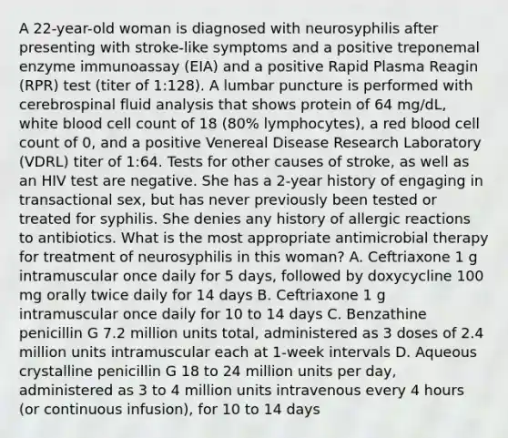 A 22-year-old woman is diagnosed with neurosyphilis after presenting with stroke-like symptoms and a positive treponemal enzyme immunoassay (EIA) and a positive Rapid Plasma Reagin (RPR) test (titer of 1:128). A lumbar puncture is performed with cerebrospinal fluid analysis that shows protein of 64 mg/dL, white blood cell count of 18 (80% lymphocytes), a red blood cell count of 0, and a positive Venereal Disease Research Laboratory (VDRL) titer of 1:64. Tests for other causes of stroke, as well as an HIV test are negative. She has a 2-year history of engaging in transactional sex, but has never previously been tested or treated for syphilis. She denies any history of allergic reactions to antibiotics. What is the most appropriate antimicrobial therapy for treatment of neurosyphilis in this woman? A. Ceftriaxone 1 g intramuscular once daily for 5 days, followed by doxycycline 100 mg orally twice daily for 14 days B. Ceftriaxone 1 g intramuscular once daily for 10 to 14 days C. Benzathine penicillin G 7.2 million units total, administered as 3 doses of 2.4 million units intramuscular each at 1-week intervals D. Aqueous crystalline penicillin G 18 to 24 million units per day, administered as 3 to 4 million units intravenous every 4 hours (or continuous infusion), for 10 to 14 days