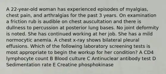 A 22-year-old woman has experienced episodes of myalgias, chest pain, and arthralgias for the past 3 years. On examination a friction rub is audible on chest auscultation and there is dullness to percussion at posterior lung bases. No joint deformity is noted. She has continued working at her job. She has a mild normocytic anemia. A chest x-ray shows bilateral pleural effusions. Which of the following laboratory screening tests is most appropriate to begin the workup for her condition? A CD4 lymphocyte count B Blood culture C Antinuclear antibody test D Sedimentation rate E Creatine phosphokinase