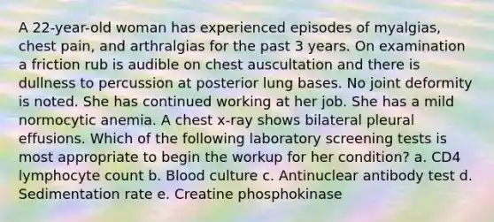 A 22-year-old woman has experienced episodes of myalgias, chest pain, and arthralgias for the past 3 years. On examination a friction rub is audible on chest auscultation and there is dullness to percussion at posterior lung bases. No joint deformity is noted. She has continued working at her job. She has a mild normocytic anemia. A chest x-ray shows bilateral pleural effusions. Which of the following laboratory screening tests is most appropriate to begin the workup for her condition? a. CD4 lymphocyte count b. Blood culture c. Antinuclear antibody test d. Sedimentation rate e. Creatine phosphokinase