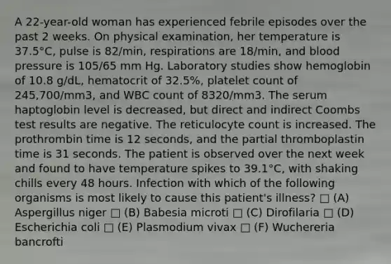 A 22-year-old woman has experienced febrile episodes over the past 2 weeks. On physical examination, her temperature is 37.5°C, pulse is 82/min, respirations are 18/min, and <a href='https://www.questionai.com/knowledge/kD0HacyPBr-blood-pressure' class='anchor-knowledge'>blood pressure</a> is 105/65 mm Hg. Laboratory studies show hemoglobin of 10.8 g/dL, hematocrit of 32.5%, platelet count of 245,700/mm3, and WBC count of 8320/mm3. The serum haptoglobin level is decreased, but direct and indirect Coombs test results are negative. The reticulocyte count is increased. The prothrombin time is 12 seconds, and the partial thromboplastin time is 31 seconds. The patient is observed over the next week and found to have temperature spikes to 39.1°C, with shaking chills every 48 hours. Infection with which of the following organisms is most likely to cause this patient's illness? □ (A) Aspergillus niger □ (B) Babesia microti □ (C) Dirofilaria □ (D) Escherichia coli □ (E) Plasmodium vivax □ (F) Wuchereria bancrofti