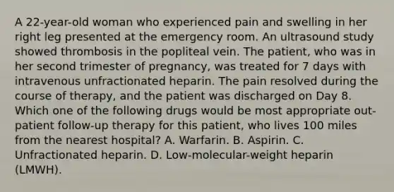 A 22-year-old woman who experienced pain and swelling in her right leg presented at the emergency room. An ultrasound study showed thrombosis in the popliteal vein. The patient, who was in her second trimester of pregnancy, was treated for 7 days with intravenous unfractionated heparin. The pain resolved during the course of therapy, and the patient was discharged on Day 8. Which one of the following drugs would be most appropriate out-patient follow-up therapy for this patient, who lives 100 miles from the nearest hospital? A. Warfarin. B. Aspirin. C. Unfractionated heparin. D. Low-molecular-weight heparin (LMWH).