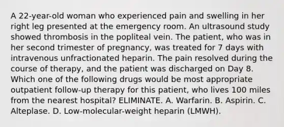 A 22-year-old woman who experienced pain and swelling in her right leg presented at the emergency room. An ultrasound study showed thrombosis in the popliteal vein. The patient, who was in her second trimester of pregnancy, was treated for 7 days with intravenous unfractionated heparin. The pain resolved during the course of therapy, and the patient was discharged on Day 8. Which one of the following drugs would be most appropriate outpatient follow-up therapy for this patient, who lives 100 miles from the nearest hospital? ELIMINATE. A. Warfarin. B. Aspirin. C. Alteplase. D. Low-molecular-weight heparin (LMWH).