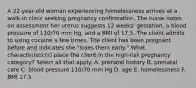 A 22-year-old woman experiencing homelessness arrives at a walk-in clinic seeking pregnancy confirmation. The nurse notes on assessment her uterus suggests 12 weeks' gestation, a blood pressure of 110/70 mm Hg, and a BMI of 17.5. The client admits to using cocaine a few times. The client has been pregnant before and indicates she "loses them early." What characteristic(s) place the client in the high-risk pregnancy category? Select all that apply. A. prenatal history B. prenatal care C. blood pressure 110/70 mm Hg D. age E. homelessness F. BMI 17.5