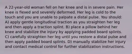 A 22-year-old woman fell on her knee and is in severe pain. Her knee is flexed and severely deformed. Her leg is cold to the touch and you are unable to palpate a distal pulse. You should: A) apply gentle longitudinal traction as you straighten her leg and then apply a traction splint. B) place a pillow behind her knee and stabilize the injury by applying padded board splints. C) carefully straighten her leg until you restore a distal pulse and then apply padded board splints. D) manually stabilize her injury and contact medical control for further stabilization instructions.