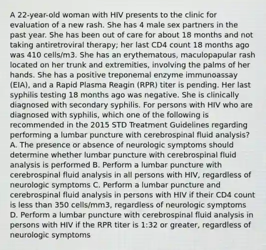 A 22-year-old woman with HIV presents to the clinic for evaluation of a new rash. She has 4 male sex partners in the past year. She has been out of care for about 18 months and not taking antiretroviral therapy; her last CD4 count 18 months ago was 410 cells/m3. She has an erythematous, maculopapular rash located on her trunk and extremities, involving the palms of her hands. She has a positive treponemal enzyme immunoassay (EIA), and a Rapid Plasma Reagin (RPR) titer is pending. Her last syphilis testing 18 months ago was negative. She is clinically diagnosed with secondary syphilis. For persons with HIV who are diagnosed with syphilis, which one of the following is recommended in the 2015 STD Treatment Guidelines regarding performing a lumbar puncture with cerebrospinal fluid analysis? A. The presence or absence of neurologic symptoms should determine whether lumbar puncture with cerebrospinal fluid analysis is performed B. Perform a lumbar puncture with cerebrospinal fluid analysis in all persons with HIV, regardless of neurologic symptoms C. Perform a lumbar puncture and cerebrospinal fluid analysis in persons with HIV if their CD4 count is less than 350 cells/mm3, regardless of neurologic symptoms D. Perform a lumbar puncture with cerebrospinal fluid analysis in persons with HIV if the RPR titer is 1:32 or greater, regardless of neurologic symptoms