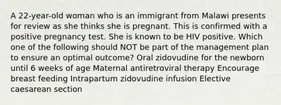 A 22-year-old woman who is an immigrant from Malawi presents for review as she thinks she is pregnant. This is confirmed with a positive pregnancy test. She is known to be HIV positive. Which one of the following should NOT be part of the management plan to ensure an optimal outcome? Oral zidovudine for the newborn until 6 weeks of age Maternal antiretroviral therapy Encourage breast feeding Intrapartum zidovudine infusion Elective caesarean section