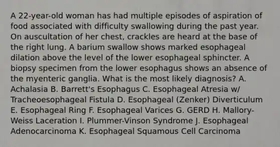 A 22-year-old woman has had multiple episodes of aspiration of food associated with difficulty swallowing during the past year. On auscultation of her chest, crackles are heard at the base of the right lung. A barium swallow shows marked esophageal dilation above the level of the lower esophageal sphincter. A biopsy specimen from the lower esophagus shows an absence of the myenteric ganglia. What is the most likely diagnosis? A. Achalasia B. Barrett's Esophagus C. Esophageal Atresia w/ Tracheoesophageal Fistula D. Esophageal (Zenker) Diverticulum E. Esophageal Ring F. Esophageal Varices G. GERD H. Mallory-Weiss Laceration I. Plummer-Vinson Syndrome J. Esophageal Adenocarcinoma K. Esophageal Squamous Cell Carcinoma