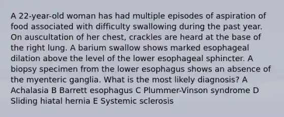 A 22-year-old woman has had multiple episodes of aspiration of food associated with difficulty swallowing during the past year. On auscultation of her chest, crackles are heard at the base of the right lung. A barium swallow shows marked esophageal dilation above the level of the lower esophageal sphincter. A biopsy specimen from the lower esophagus shows an absence of the myenteric ganglia. What is the most likely diagnosis? A Achalasia B Barrett esophagus C Plummer-Vinson syndrome D Sliding hiatal hernia E Systemic sclerosis