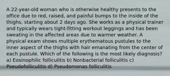 A 22-year-old woman who is otherwise healthy presents to the office due to red, raised, and painful bumps to the inside of the thighs, starting about 2 days ago. She works as a physical trainer and typically wears tight-fitting workout leggings and has been sweating in the affected areas due to warmer weather. A physical exam shows multiple erythematous pustules to the inner aspect of the thighs with hair emanating from the center of each pustule. Which of the following is the most likely diagnosis? a) Eosinophilic folliculitis b) Nonbacterial folliculitis c) Pseudofolliculitis d) Pseudomonas folliculitis